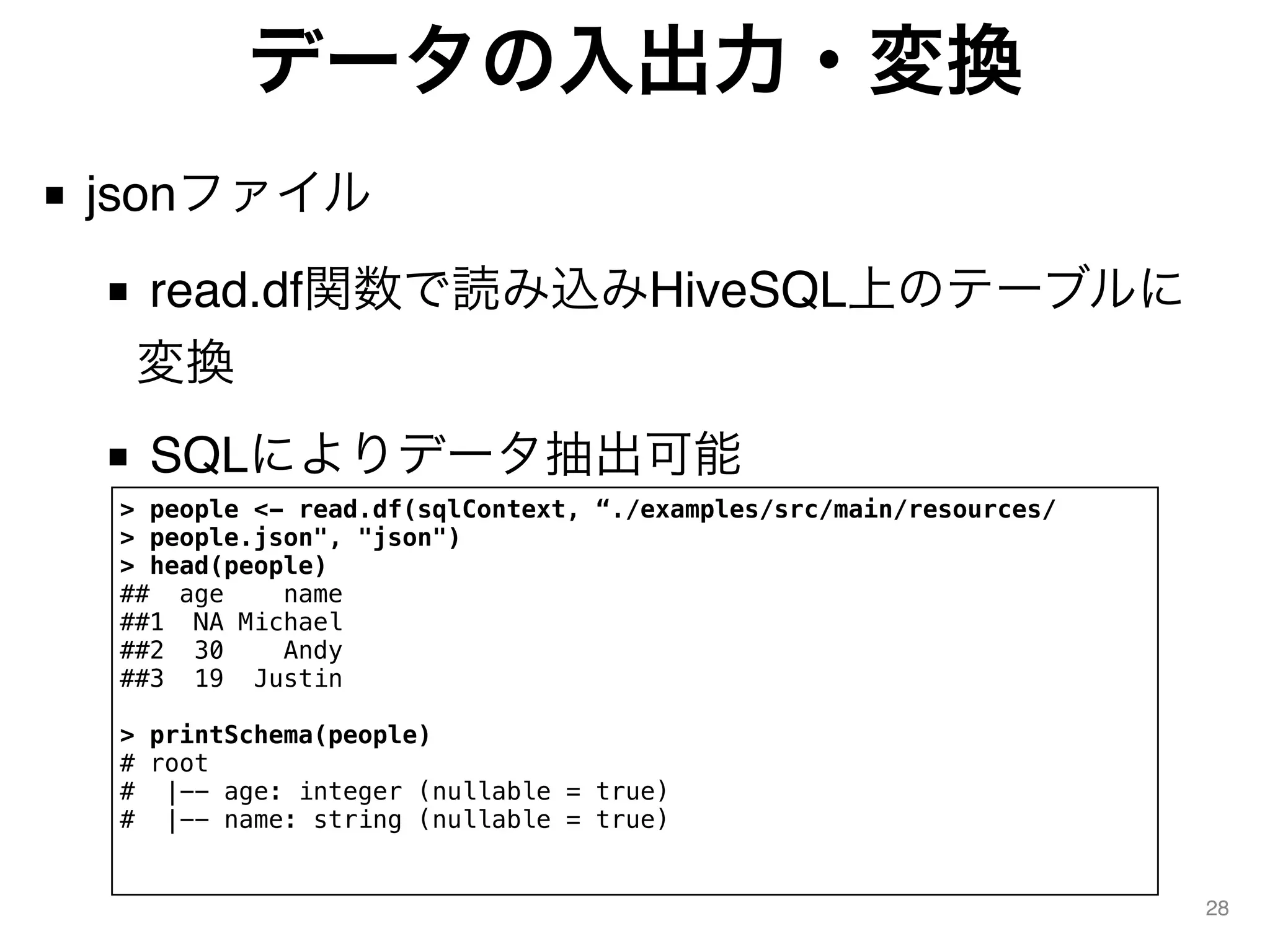 データの入出力・変換
■ jsonファイル
■ read.df関数で読み込みHiveSQL上のテーブルに
変換
■ SQLによりデータ抽出可能
28
> people <- read.df(sqlContext, “./examples/src/main/resources/
> people.json", "json")
> head(people)
## age name
##1 NA Michael
##2 30 Andy
##3 19 Justin
> printSchema(people)
# root
# |-- age: integer (nullable = true)
# |-- name: string (nullable = true)
 