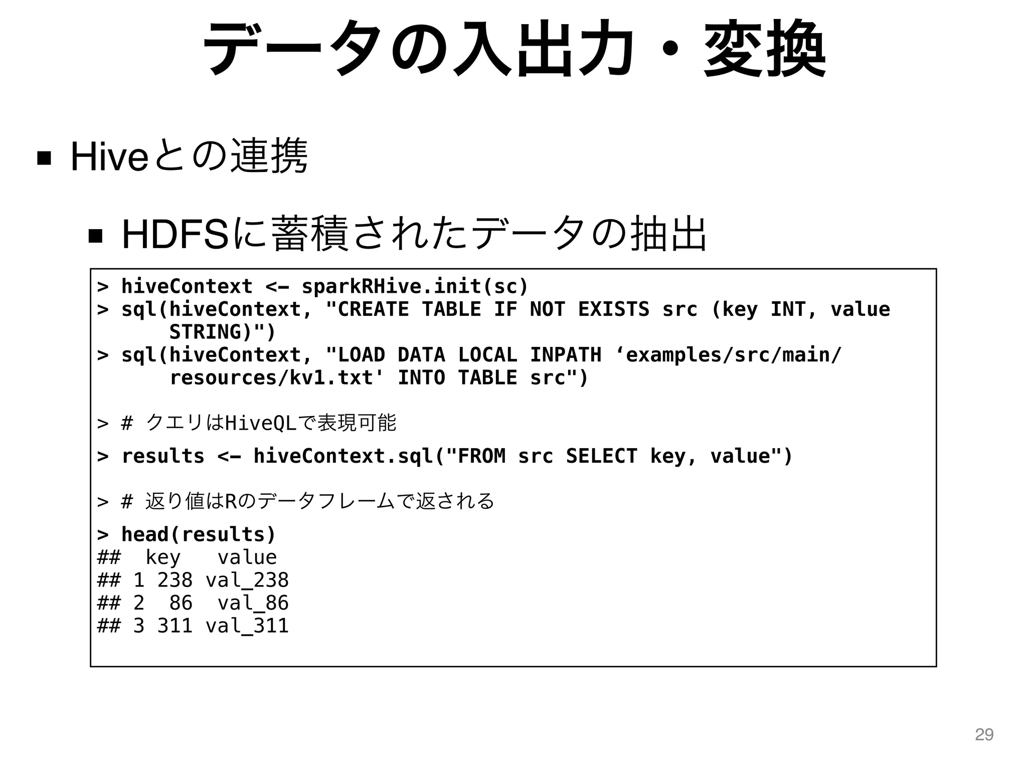 データの入出力・変換
■ Hiveとの連携
■ HDFSに蓄積されたデータの抽出
29
> hiveContext <- sparkRHive.init(sc)
> sql(hiveContext, "CREATE TABLE IF NOT EXISTS src (key INT, value
STRING)")
> sql(hiveContext, "LOAD DATA LOCAL INPATH ‘examples/src/main/
resources/kv1.txt' INTO TABLE src")
> # クエリはHiveQLで表現可能
> results <- hiveContext.sql("FROM src SELECT key, value")
> # 返り値はRのデータフレームで返される
> head(results)
## key value
## 1 238 val_238
## 2 86 val_86
## 3 311 val_311
 