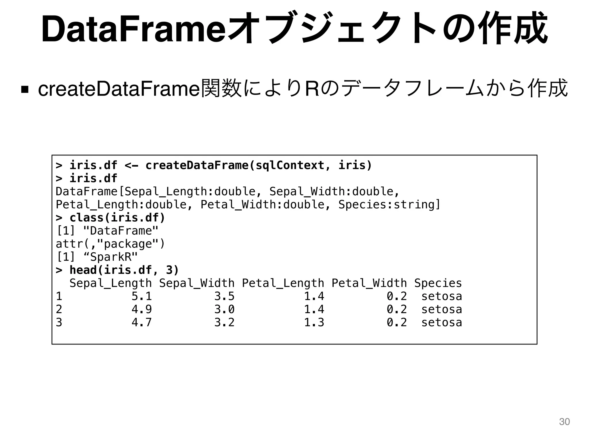 DataFrameオブジェクトの作成
■ createDataFrame関数によりRのデータフレームから作成
30
> iris.df <- createDataFrame(sqlContext, iris)
> iris.df
DataFrame[Sepal_Length:double, Sepal_Width:double,
Petal_Length:double, Petal_Width:double, Species:string]
> class(iris.df)
[1] "DataFrame"
attr(,"package")
[1] “SparkR"
> head(iris.df, 3)
Sepal_Length Sepal_Width Petal_Length Petal_Width Species
1 5.1 3.5 1.4 0.2 setosa
2 4.9 3.0 1.4 0.2 setosa
3 4.7 3.2 1.3 0.2 setosa
 