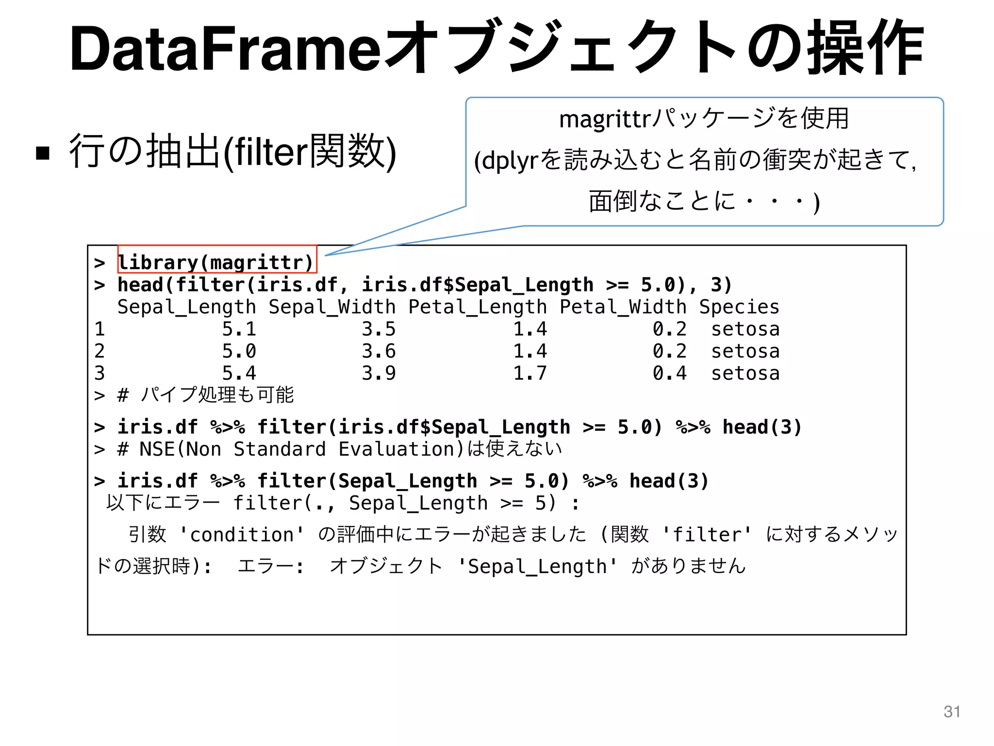 DataFrameオブジェクトの操作
■ 行の抽出(filter関数)
31
> library(magrittr)
> head(filter(iris.df, iris.df$Sepal_Length >= 5.0), 3)
Sepal_Length Sepal_Width Petal_Length Petal_Width Species
1 5.1 3.5 1.4 0.2 setosa
2 5.0 3.6 1.4 0.2 setosa
3 5.4 3.9 1.7 0.4 setosa
> # パイプ処理も可能
> iris.df %>% filter(iris.df$Sepal_Length >= 5.0) %>% head(3)
> # NSE(Non Standard Evaluation)は使えない
> iris.df %>% filter(Sepal_Length >= 5.0) %>% head(3)
以下にエラー filter(., Sepal_Length >= 5) :
引数 'condition' の評価中にエラーが起きました (関数 'filter' に対するメソッ
ドの選択時): エラー: オブジェクト 'Sepal_Length' がありません
magrittrパッケージを使用
(dplyrを読み込むと名前の衝突が起きて，
面倒なことに・・・)
 