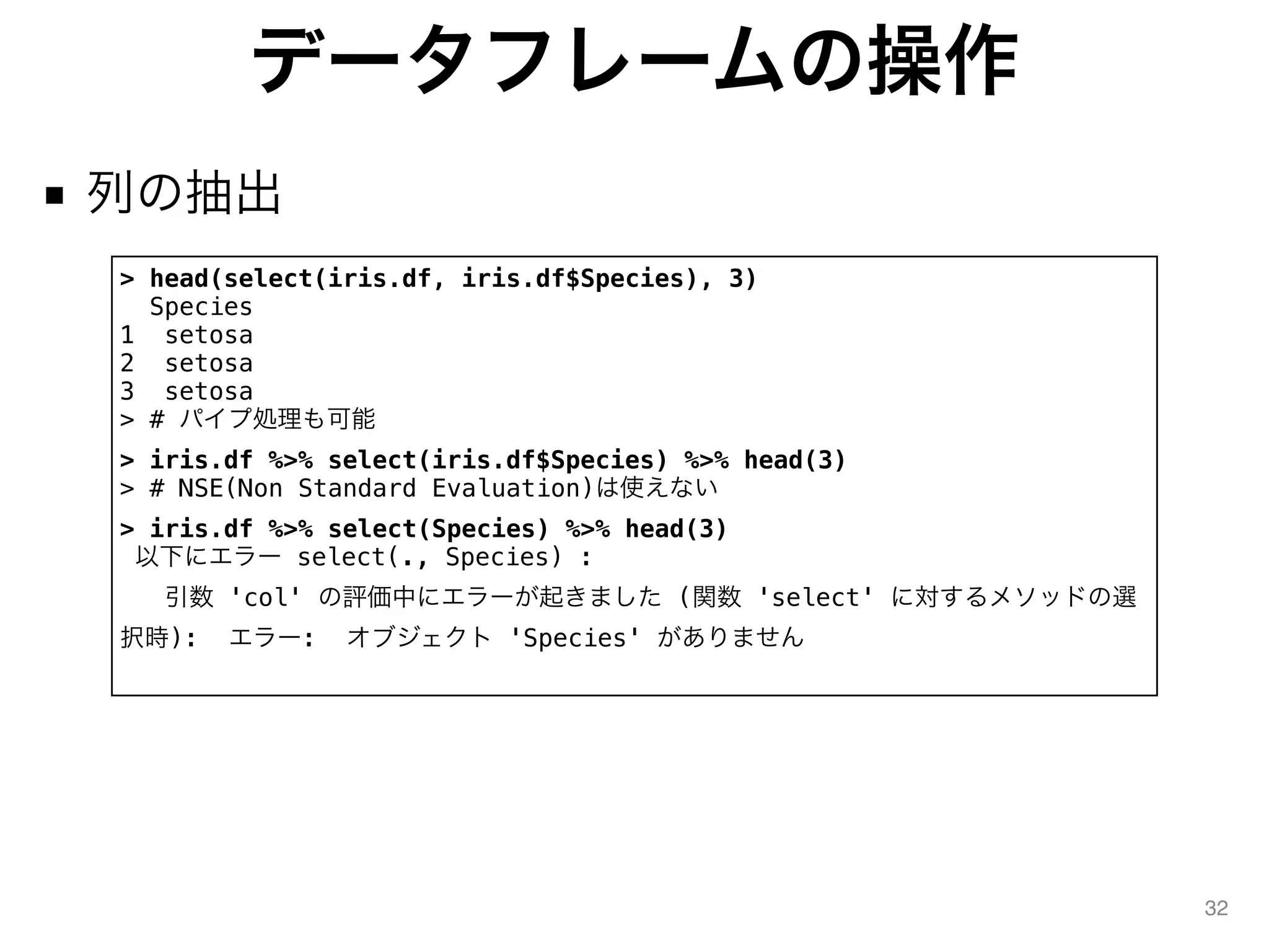データフレームの操作
■ 列の抽出
32
> head(select(iris.df, iris.df$Species), 3)
Species
1 setosa
2 setosa
3 setosa
> # パイプ処理も可能
> iris.df %>% select(iris.df$Species) %>% head(3)
> # NSE(Non Standard Evaluation)は使えない
> iris.df %>% select(Species) %>% head(3)
以下にエラー select(., Species) :
引数 'col' の評価中にエラーが起きました (関数 'select' に対するメソッドの選
択時): エラー: オブジェクト 'Species' がありません
 