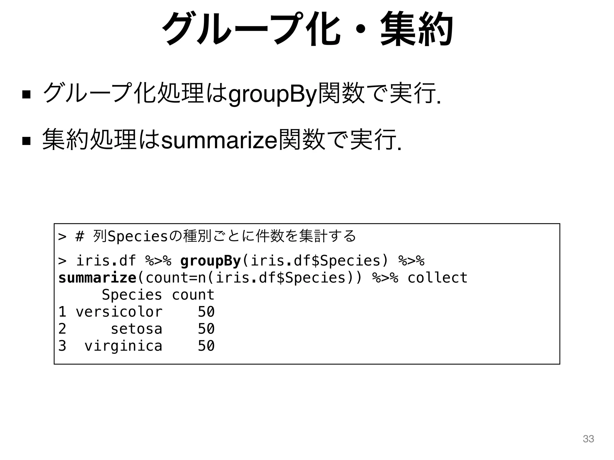 グループ化・集約
■ グループ化処理はgroupBy関数で実行．
■ 集約処理はsummarize関数で実行．
33
> # 列Speciesの種別ごとに件数を集計する
> iris.df %>% groupBy(iris.df$Species) %>%
summarize(count=n(iris.df$Species)) %>% collect
Species count
1 versicolor 50
2 setosa 50
3 virginica 50
 