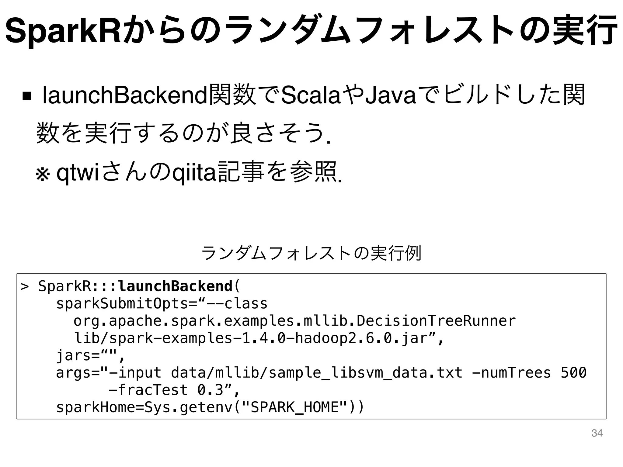 SparkRからのランダムフォレストの実行
■ launchBackend関数でScalaやJavaでビルドした関
数を実行するのが良さそう． 
※ qtwiさんのqiita記事を参照．
34
> SparkR:::launchBackend(
sparkSubmitOpts=“--class
    org.apache.spark.examples.mllib.DecisionTreeRunner
lib/spark-examples-1.4.0-hadoop2.6.0.jar”,
jars=“",
args="-input data/mllib/sample_libsvm_data.txt -numTrees 500
      -fracTest 0.3”,
sparkHome=Sys.getenv("SPARK_HOME"))
ランダムフォレストの実行例
 