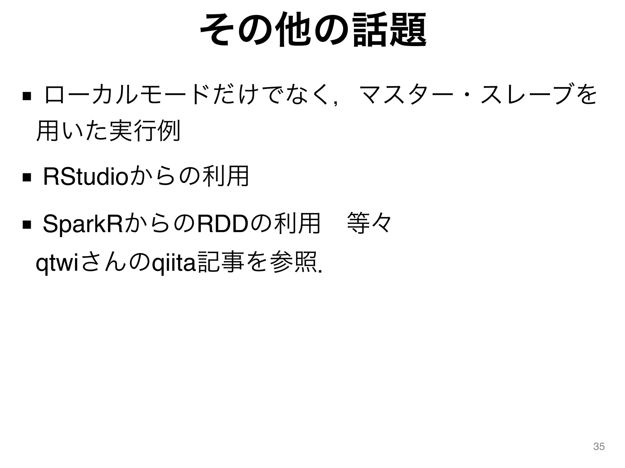その他の話題
■ ローカルモードだけでなく，マスター・スレーブを
用いた実行例
■ RStudioからの利用
■ SparkRからのRDDの利用 等々 
qtwiさんのqiita記事を参照．
35
 