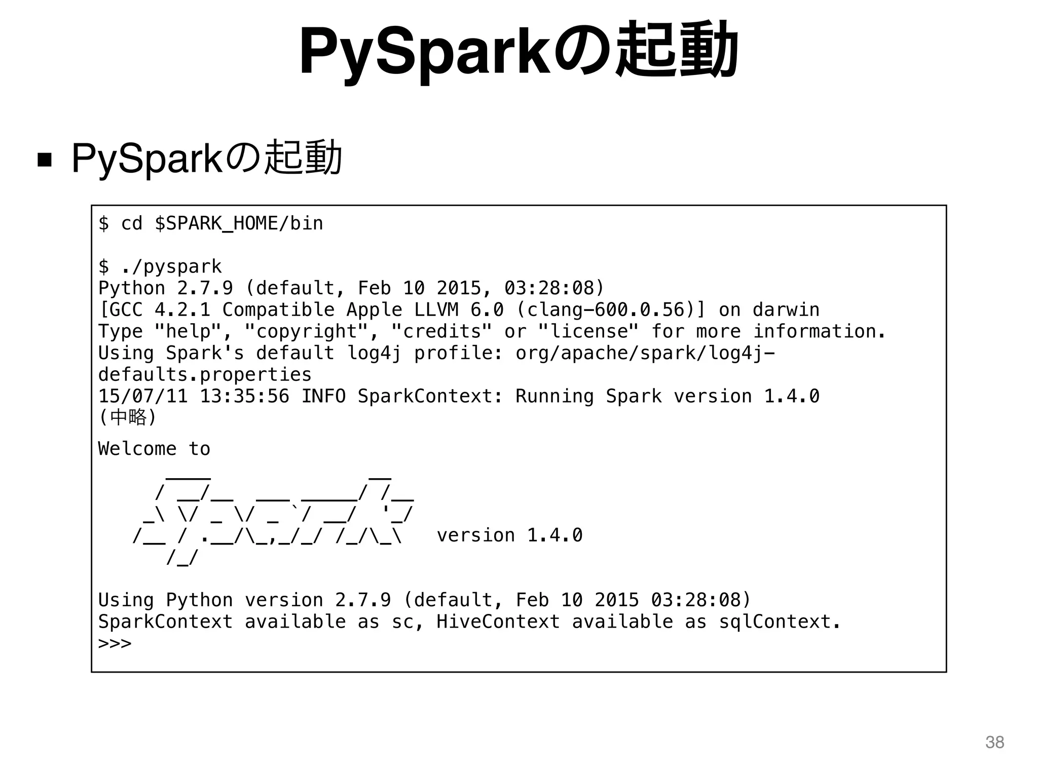 PySparkの起動
■ PySparkの起動
38
$ cd $SPARK_HOME/bin
$ ./pyspark
Python 2.7.9 (default, Feb 10 2015, 03:28:08)
[GCC 4.2.1 Compatible Apple LLVM 6.0 (clang-600.0.56)] on darwin
Type "help", "copyright", "credits" or "license" for more information.
Using Spark's default log4j profile: org/apache/spark/log4j-
defaults.properties
15/07/11 13:35:56 INFO SparkContext: Running Spark version 1.4.0
(中略)
Welcome to
____ __
/ __/__ ___ _____/ /__
_ / _ / _ `/ __/ '_/
/__ / .__/_,_/_/ /_/_ version 1.4.0
/_/
Using Python version 2.7.9 (default, Feb 10 2015 03:28:08)
SparkContext available as sc, HiveContext available as sqlContext.
>>>
 