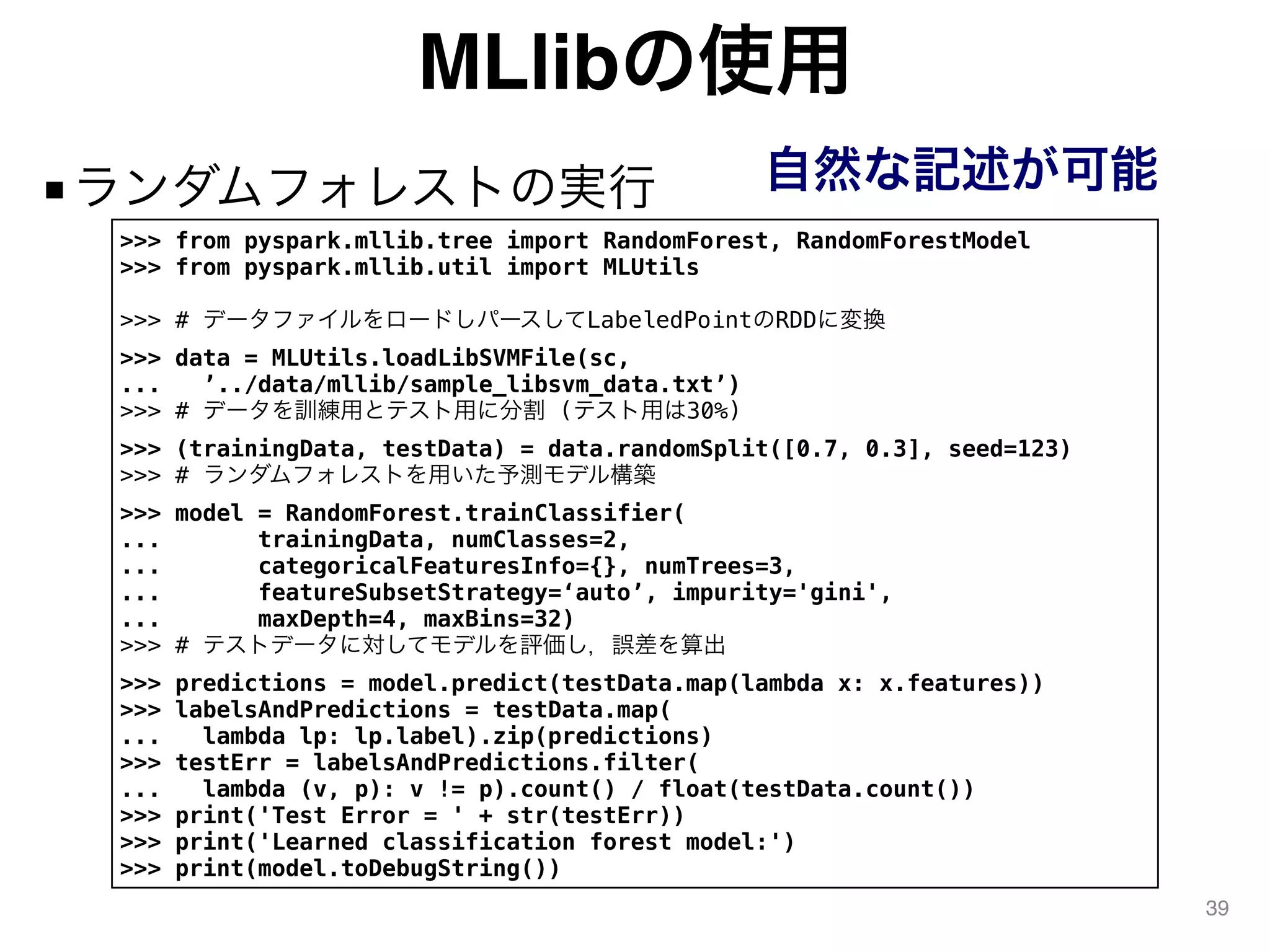 MLlibの使用
■ランダムフォレストの実行
39
>>> from pyspark.mllib.tree import RandomForest, RandomForestModel
>>> from pyspark.mllib.util import MLUtils
>>> # データファイルをロードしパースしてLabeledPointのRDDに変換
>>> data = MLUtils.loadLibSVMFile(sc,
... ’../data/mllib/sample_libsvm_data.txt’)
>>> # データを訓練用とテスト用に分割 (テスト用は30%)
>>> (trainingData, testData) = data.randomSplit([0.7, 0.3], seed=123)
>>> # ランダムフォレストを用いた予測モデル構築
>>> model = RandomForest.trainClassifier(
... trainingData, numClasses=2,
... categoricalFeaturesInfo={}, numTrees=3,
... featureSubsetStrategy=‘auto’, impurity='gini',
... maxDepth=4, maxBins=32)
>>> # テストデータに対してモデルを評価し，誤差を算出
>>> predictions = model.predict(testData.map(lambda x: x.features))
>>> labelsAndPredictions = testData.map(
... lambda lp: lp.label).zip(predictions)
>>> testErr = labelsAndPredictions.filter(
... lambda (v, p): v != p).count() / float(testData.count())
>>> print('Test Error = ' + str(testErr))
>>> print('Learned classification forest model:')
>>> print(model.toDebugString())
自然な記述が可能
 