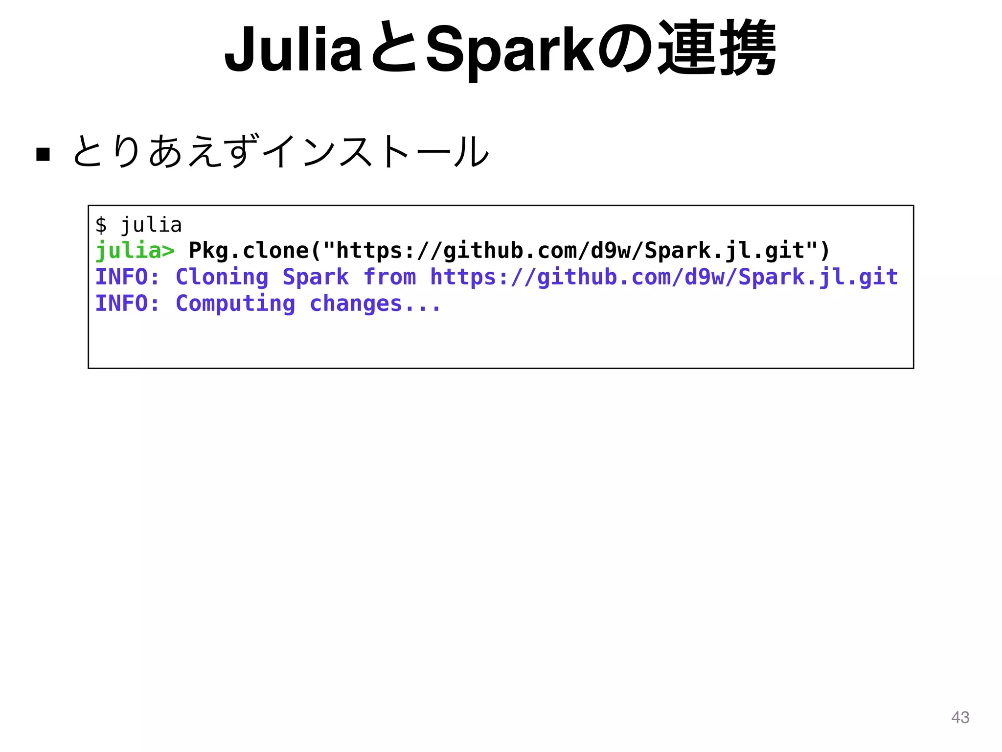 JuliaとSparkの連携
■ とりあえずインストール
43
$ julia
julia> Pkg.clone("https://github.com/d9w/Spark.jl.git")
INFO: Cloning Spark from https://github.com/d9w/Spark.jl.git
INFO: Computing changes...
 
