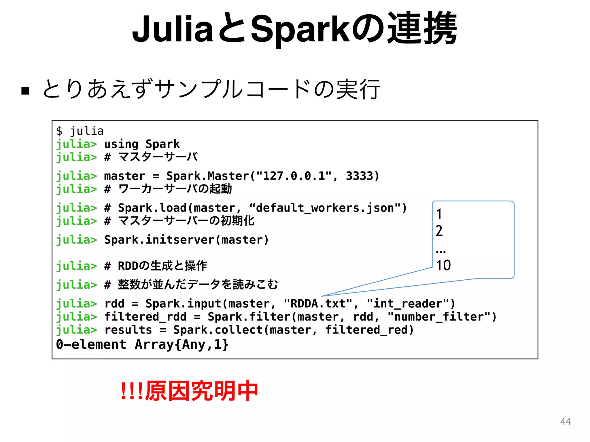 JuliaとSparkの連携
■ とりあえずサンプルコードの実行
44
$ julia
julia> using Spark
julia> # マスターサーバ
julia> master = Spark.Master("127.0.0.1", 3333)
julia> # ワーカーサーバの起動
julia> # Spark.load(master, “default_workers.json")
julia> # マスターサーバーの初期化
julia> Spark.initserver(master)
julia> # RDDの生成と操作
julia> # 整数が並んだデータを読みこむ
julia> rdd = Spark.input(master, "RDDA.txt", "int_reader")
julia> filtered_rdd = Spark.filter(master, rdd, "number_filter")
julia> results = Spark.collect(master, filtered_red)
0-element Array{Any,1}
1
2
…
10
!!!原因究明中
 