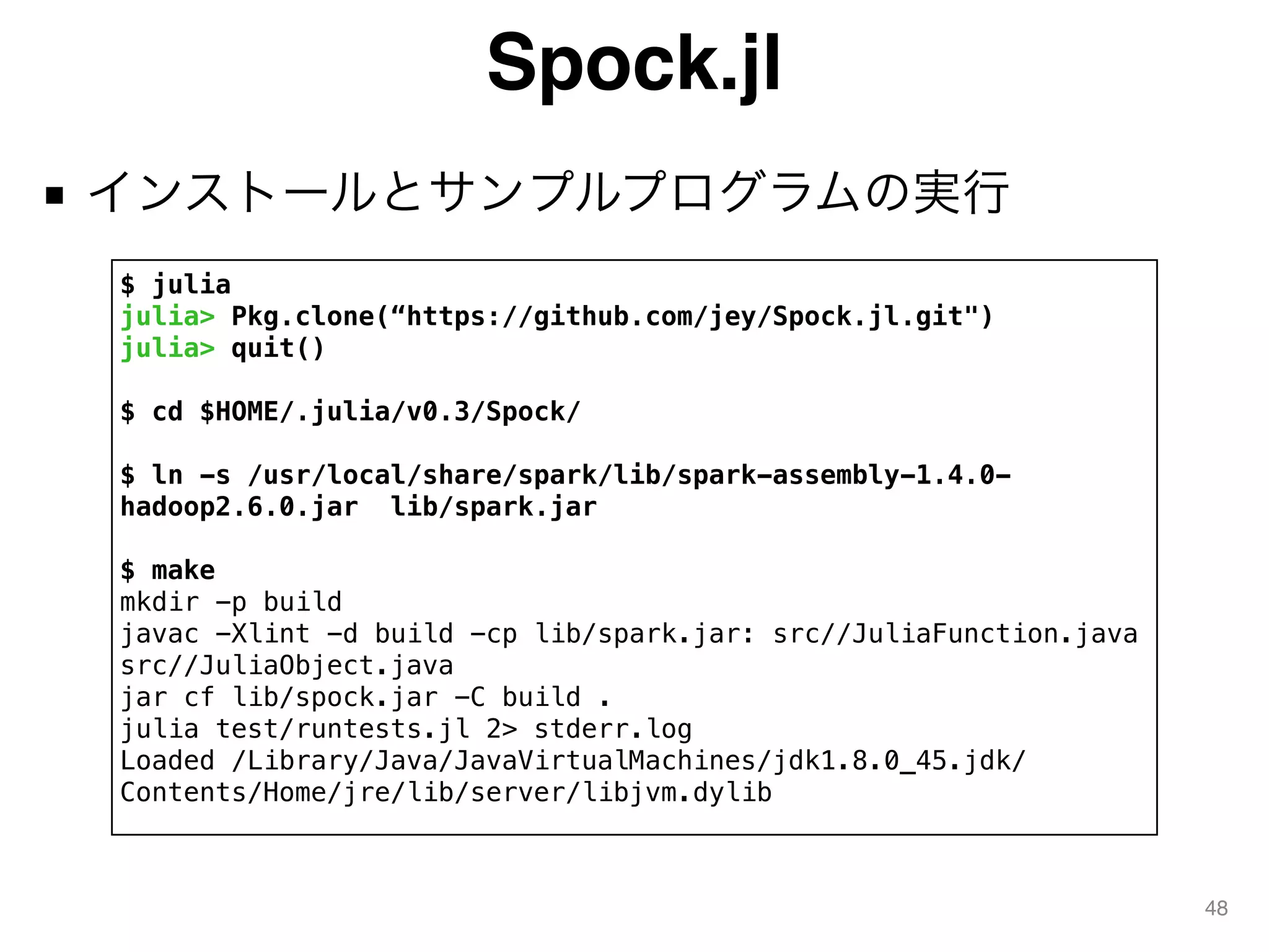 Spock.jl
■ インストールとサンプルプログラムの実行
48
$ julia
julia> Pkg.clone(“https://github.com/jey/Spock.jl.git")
julia> quit()
$ cd $HOME/.julia/v0.3/Spock/
$ ln -s /usr/local/share/spark/lib/spark-assembly-1.4.0-
hadoop2.6.0.jar lib/spark.jar
$ make
mkdir -p build
javac -Xlint -d build -cp lib/spark.jar: src//JuliaFunction.java
src//JuliaObject.java
jar cf lib/spock.jar -C build .
julia test/runtests.jl 2> stderr.log
Loaded /Library/Java/JavaVirtualMachines/jdk1.8.0_45.jdk/
Contents/Home/jre/lib/server/libjvm.dylib
 