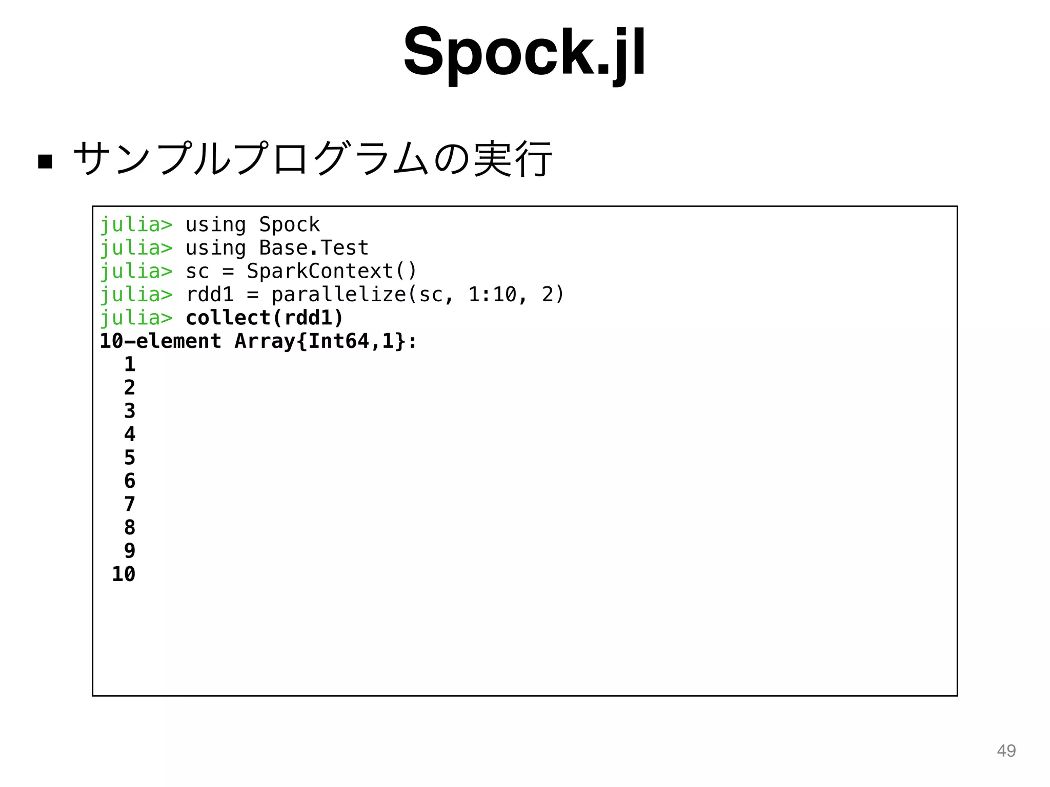 Spock.jl
■ サンプルプログラムの実行
49
julia> using Spock
julia> using Base.Test
julia> sc = SparkContext()
julia> rdd1 = parallelize(sc, 1:10, 2)
julia> collect(rdd1)
10-element Array{Int64,1}:
1
2
3
4
5
6
7
8
9
10
 