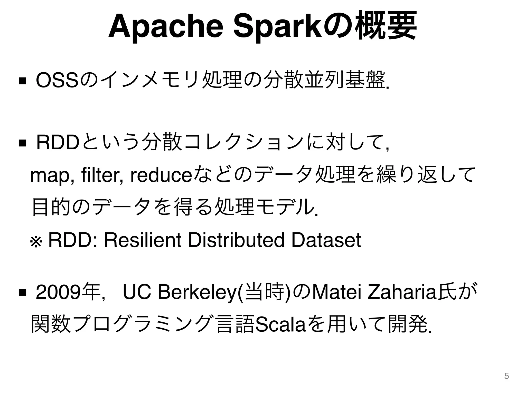Apache Sparkの概要
■ OSSのインメモリ処理の分散並列基盤． 
■ RDDという分散コレクションに対して， 
map, filter, reduceなどのデータ処理を繰り返して 
目的のデータを得る処理モデル． 
※ RDD: Resilient Distributed Dataset 
■ 2009年，UC Berkeley(当時)のMatei Zaharia氏が 
関数プログラミング言語Scalaを用いて開発．
5
 
