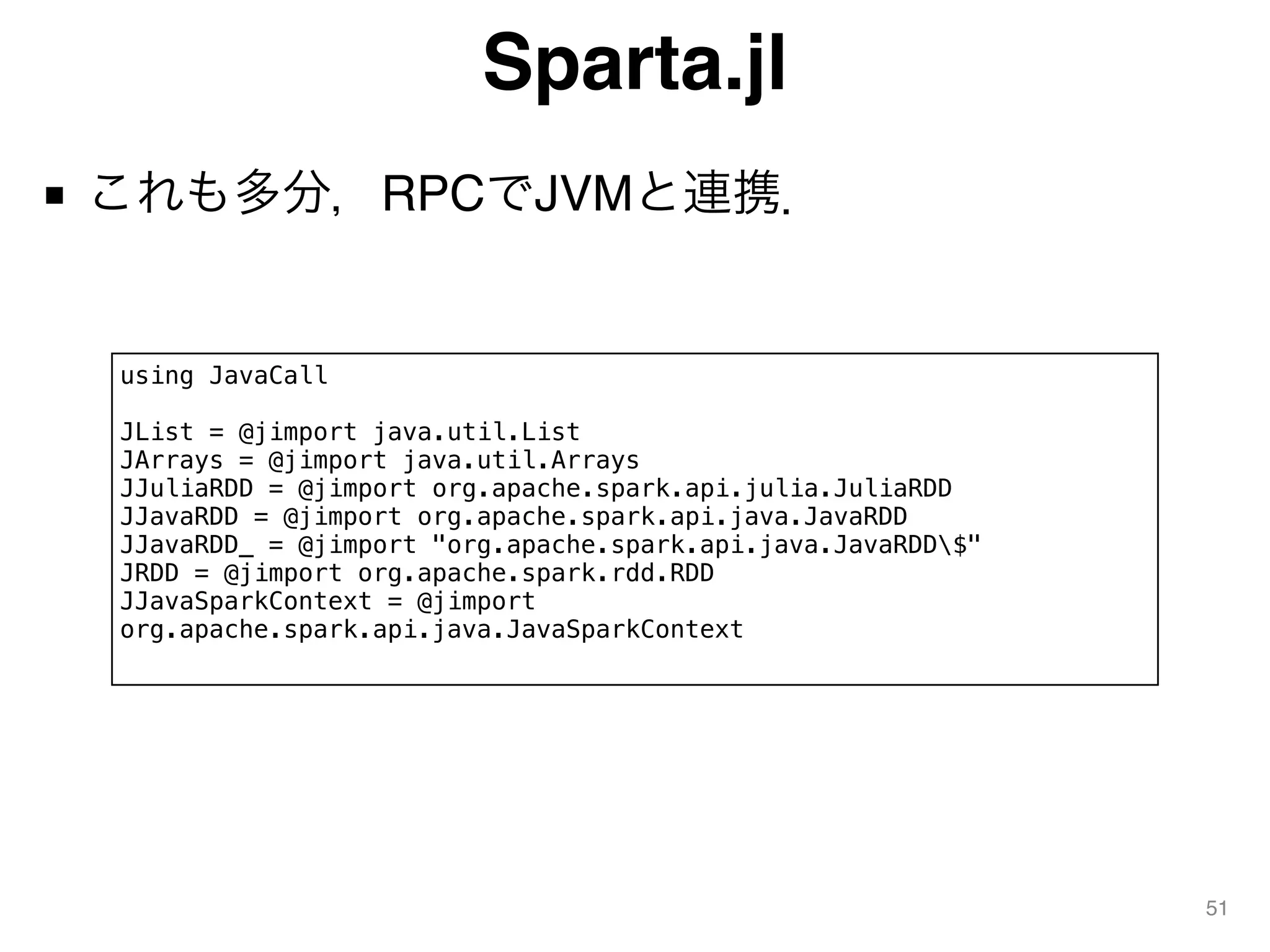 Sparta.jl
■ これも多分，RPCでJVMと連携．
51
using JavaCall
JList = @jimport java.util.List
JArrays = @jimport java.util.Arrays
JJuliaRDD = @jimport org.apache.spark.api.julia.JuliaRDD
JJavaRDD = @jimport org.apache.spark.api.java.JavaRDD
JJavaRDD_ = @jimport "org.apache.spark.api.java.JavaRDD$"
JRDD = @jimport org.apache.spark.rdd.RDD
JJavaSparkContext = @jimport
org.apache.spark.api.java.JavaSparkContext
 
