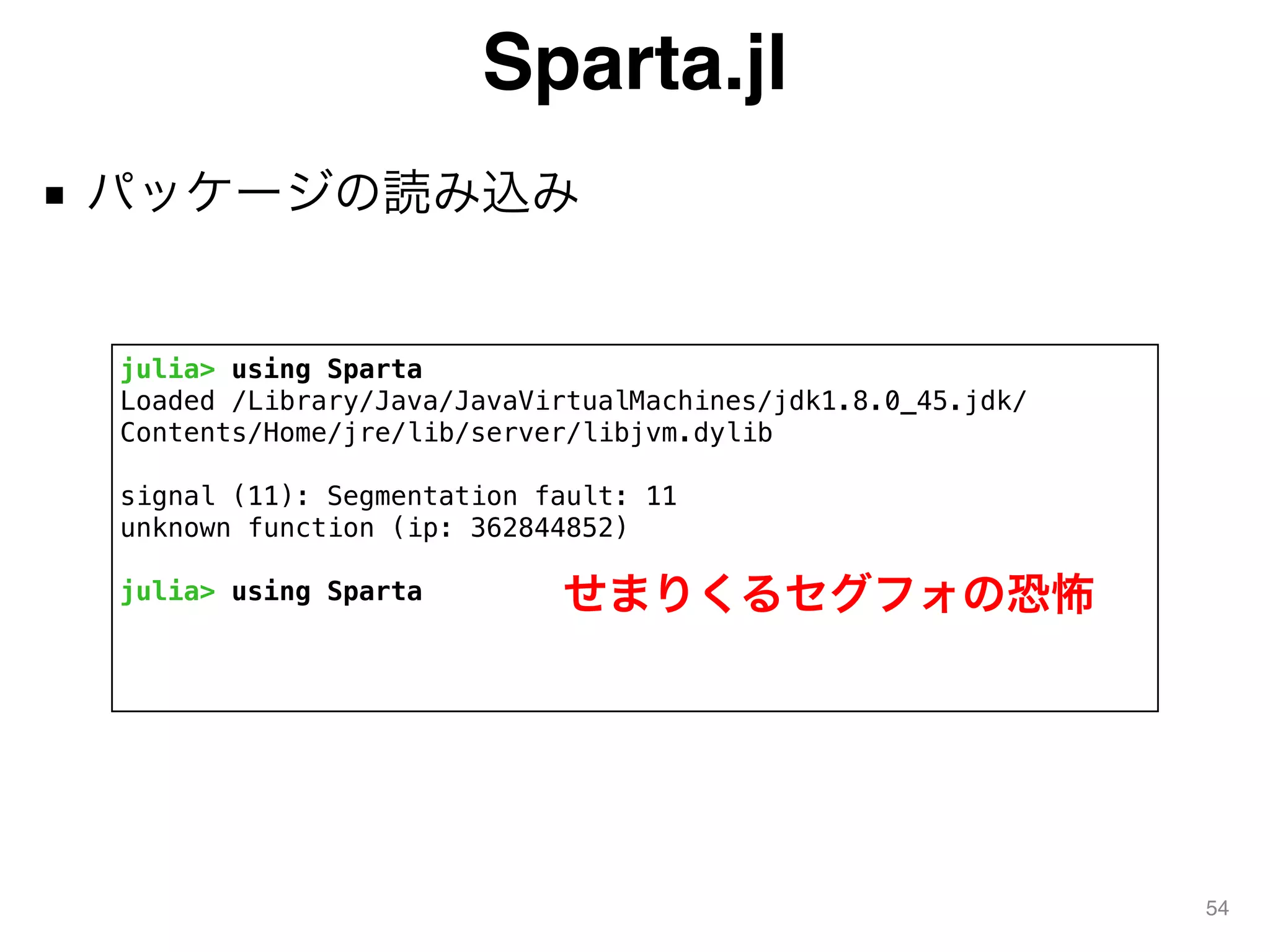 Sparta.jl
■ パッケージの読み込み
54
julia> using Sparta
Loaded /Library/Java/JavaVirtualMachines/jdk1.8.0_45.jdk/
Contents/Home/jre/lib/server/libjvm.dylib
signal (11): Segmentation fault: 11
unknown function (ip: 362844852)
julia> using Sparta せまりくるセグフォの恐怖
 