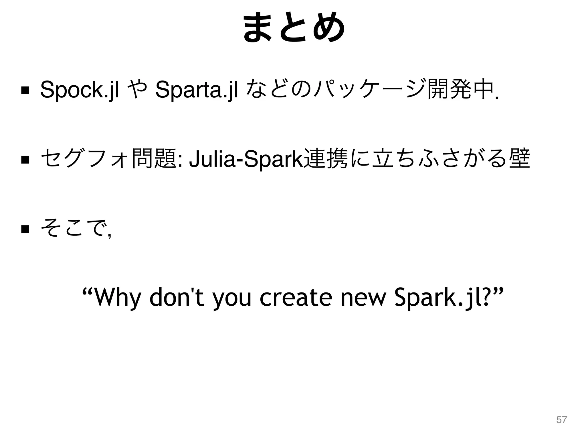 まとめ
■ Spock.jl や Sparta.jl などのパッケージ開発中． 
■ セグフォ問題: Julia-Spark連携に立ちふさがる壁 
■ そこで，
57
“Why don't you create new Spark.jl?”
 