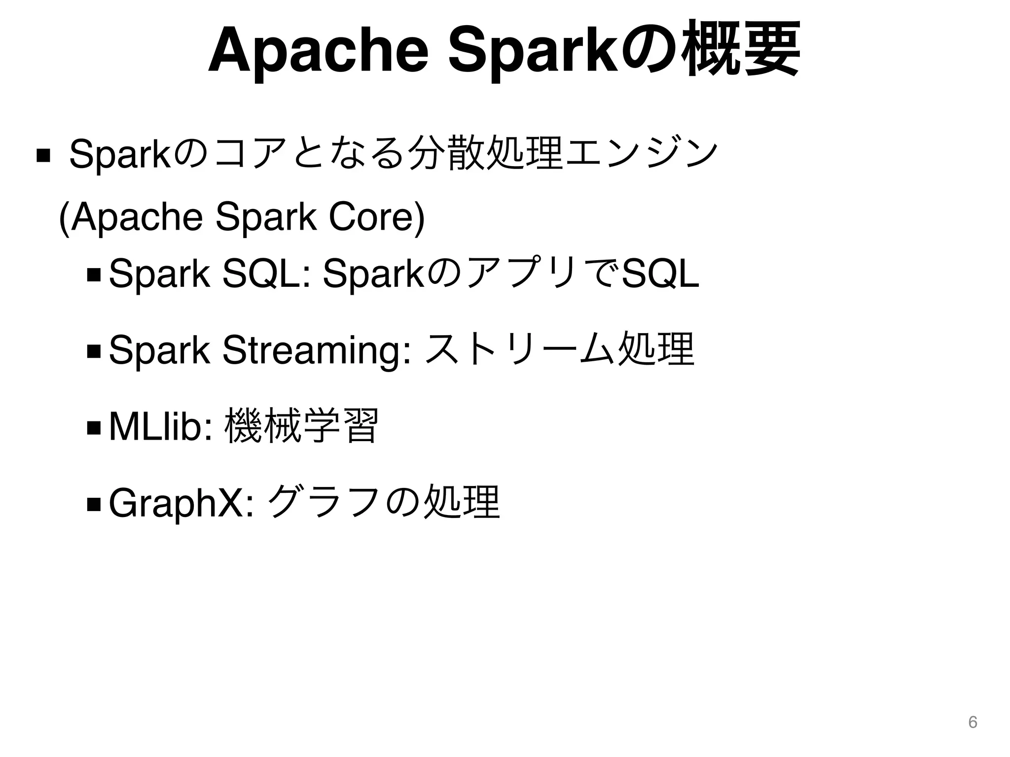 Apache Sparkの概要
■ Sparkのコアとなる分散処理エンジン 
(Apache Spark Core)
■Spark SQL: SparkのアプリでSQL
■Spark Streaming: ストリーム処理
■MLlib: 機械学習
■GraphX: グラフの処理
6
 