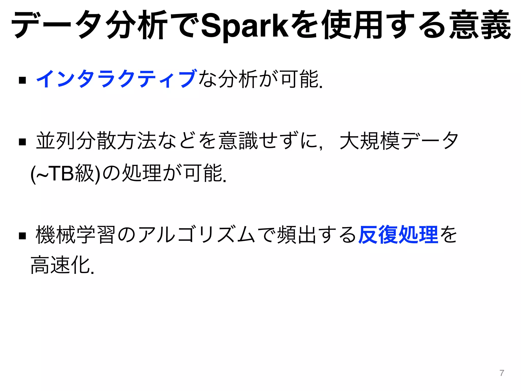 データ分析でSparkを使用する意義
■ インタラクティブな分析が可能． 
■ 並列分散方法などを意識せずに，大規模データ
(~TB級)の処理が可能． 
■ 機械学習のアルゴリズムで頻出する反復処理を 
高速化．
7
 