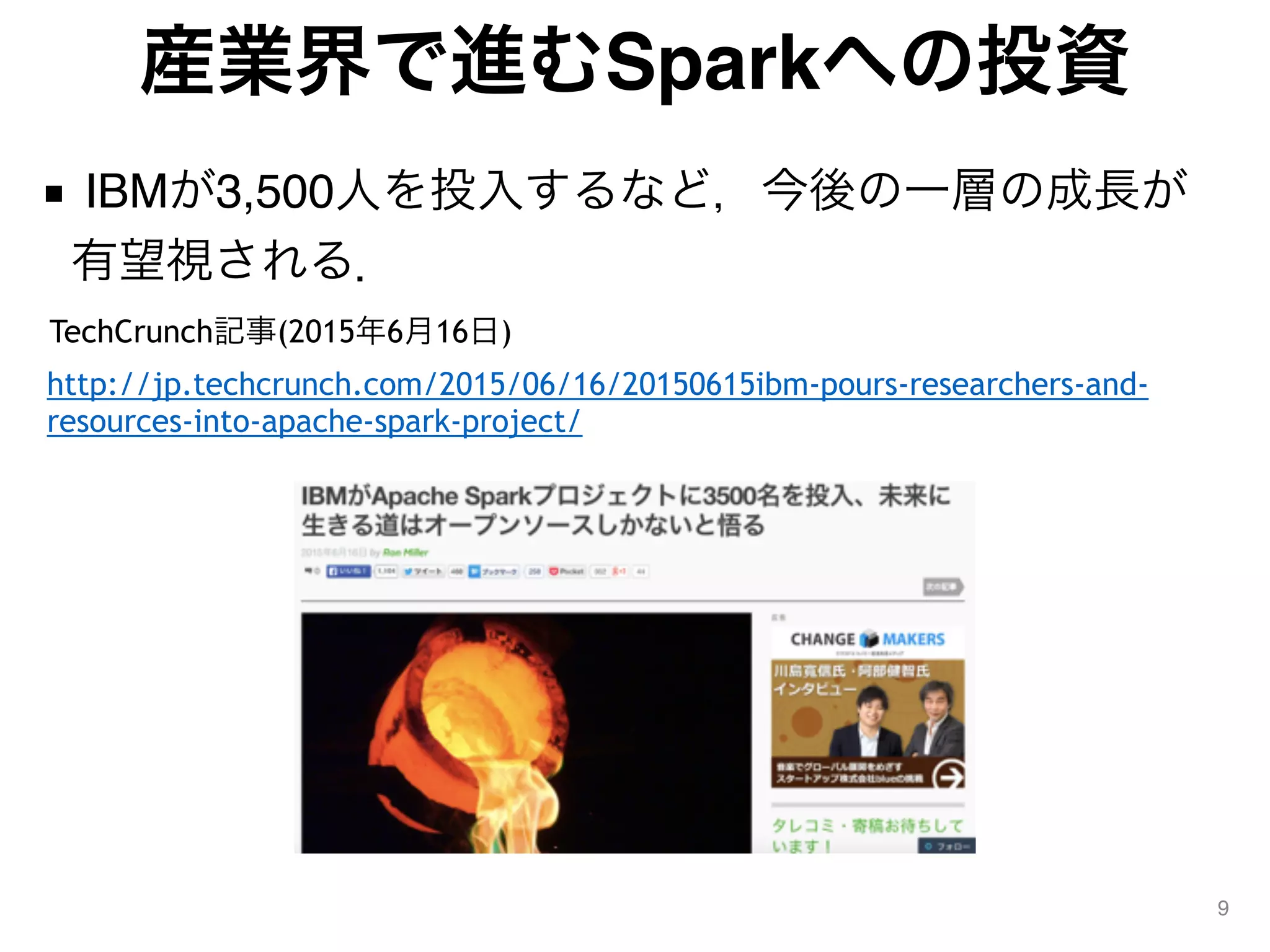 産業界で進むSparkへの投資
■ IBMが3,500人を投入するなど，今後の一層の成長が
有望視される．
9
TechCrunch記事(2015年6月16日)
http://jp.techcrunch.com/2015/06/16/20150615ibm-pours-researchers-and-
resources-into-apache-spark-project/
 