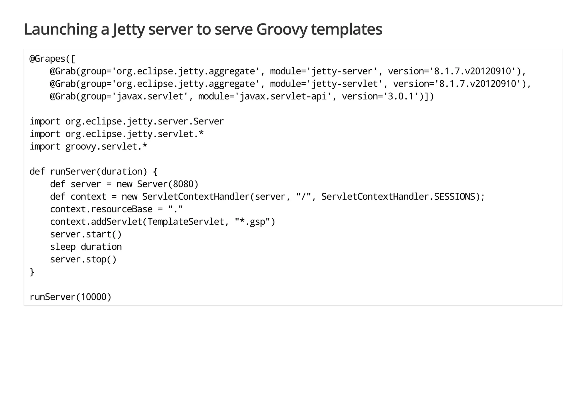 Launching a Jetty server to serve Groovy templates
@Grapes([
@Grab(group='org.eclipse.jetty.aggregate', module='jetty-server', version='8.1.7.v20120910'),
@Grab(group='org.eclipse.jetty.aggregate', module='jetty-servlet', version='8.1.7.v20120910'),
@Grab(group='javax.servlet', module='javax.servlet-api', version='3.0.1')])
import org.eclipse.jetty.server.Server
import org.eclipse.jetty.servlet.*
import groovy.servlet.*
def runServer(duration) {
def server = new Server(8080)
def context = new ServletContextHandler(server, "/", ServletContextHandler.SESSIONS);
context.resourceBase = "."
context.addServlet(TemplateServlet, "*.gsp")
server.start()
sleep duration
server.stop()
}
runServer(10000)
 