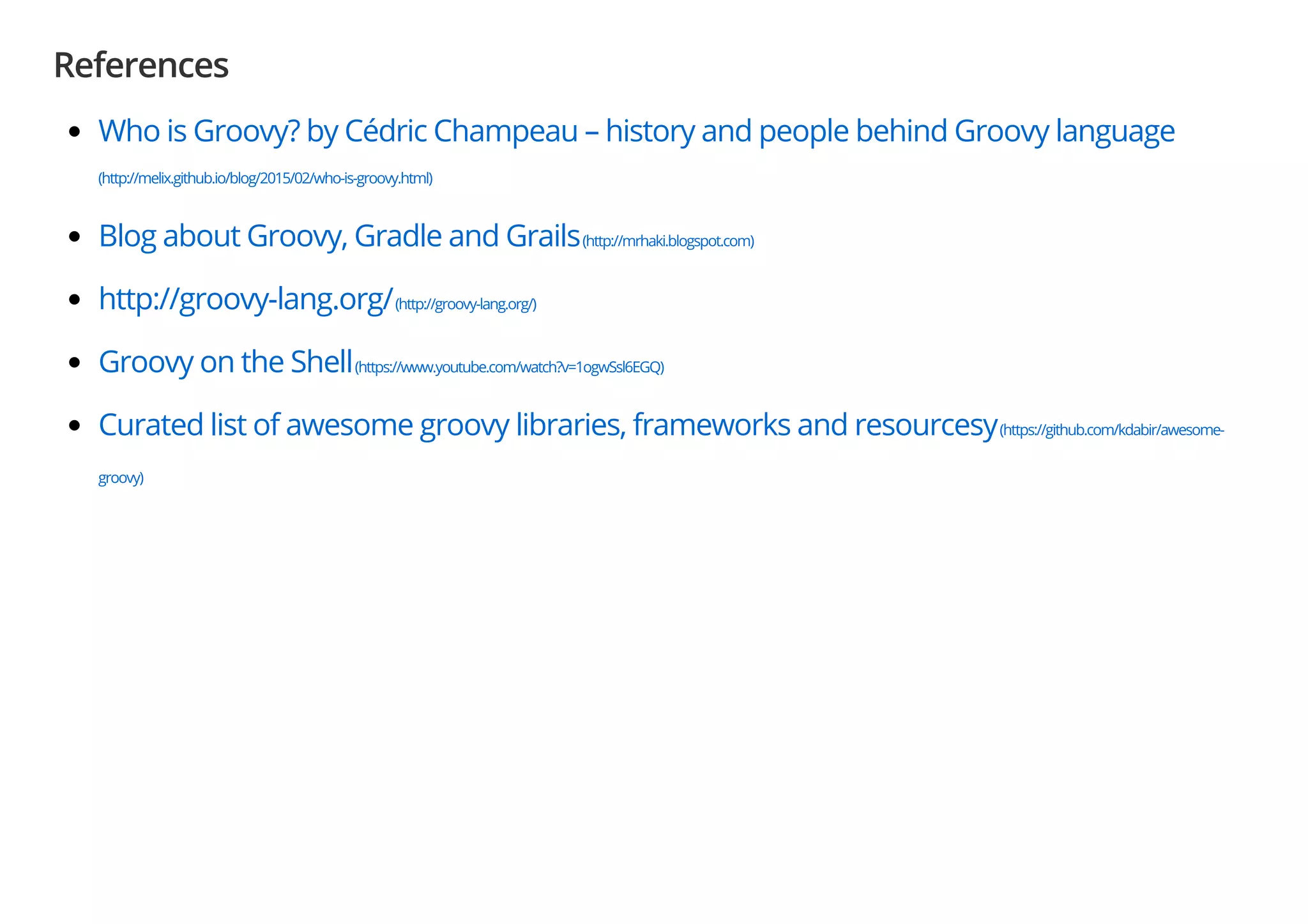 References
Who is Groovy? by Cédric Champeau – history and people behind Groovy language
(http://melix.github.io/blog/2015/02/who-is-groovy.html)
Blog about Groovy, Gradle and Grails(http://mrhaki.blogspot.com)
http://groovy-lang.org/(http://groovy-lang.org/)
Groovy on the Shell(https://www.youtube.com/watch?v=1ogwSsl6EGQ)
Curated list of awesome groovy libraries, frameworks and resourcesy(https://github.com/kdabir/awesome-
groovy)
 