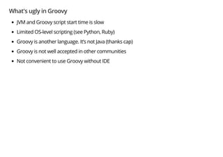What's ugly in Groovy
JVM and Groovy script start time is slow
Limited OS-level scripting (see Python, Ruby)
Groovy is another language. It’s not Java (thanks cap)
Groovy is not well accepted in other communities
Not convenient to use Groovy without IDE
 