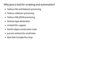 Why Java is bad for scripting and automation?
Tedious File and Network processing
Tedious collection processing
Tedious XML/JSON processing
Verbose type declaration
Limited DSL support
Painful object construction code
Just too verbose for small tasks
Slow Edit-Compile-Run loop
 