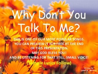 Why Don’t You Talk To Me? 
Written by 
Lyndell R. Martin © 
THIS IS ONE OF OUR MOST POPULAR SONGS. 
YOU CAN PREVIEW IT FOR FREE AT THE END 
OF THIS PRESENTATION. 
MAY GOD BLESS YOU! 
AND BE LISTENING FOR THAT STILL, SMALL VOICE! 
(Sample Lyrics Follow)  