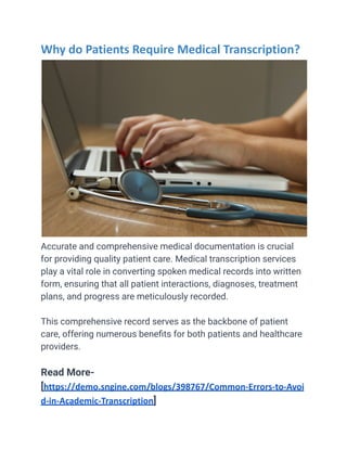 Why do Patients Require Medical Transcription?
Accurate and comprehensive medical documentation is crucial
for providing quality patient care. Medical transcription services
play a vital role in converting spoken medical records into written
form, ensuring that all patient interactions, diagnoses, treatment
plans, and progress are meticulously recorded.
This comprehensive record serves as the backbone of patient
care, offering numerous benefits for both patients and healthcare
providers.
Read More-
[https://demo.sngine.com/blogs/398767/Common-Errors-to-Avoi
d-in-Academic-Transcription]
 