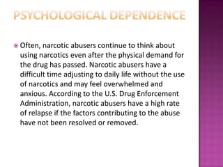  Often, narcotic abusers continue to think about
using narcotics even after the physical demand for
the drug has passed. Narcotic abusers have a
difficult time adjusting to daily life without the use
of narcotics and may feel overwhelmed and
anxious. According to the U.S. Drug Enforcement
Administration, narcotic abusers have a high rate
of relapse if the factors contributing to the abuse
have not been resolved or removed.
 