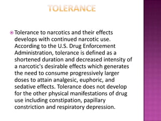  Tolerance to narcotics and their effects
develops with continued narcotic use.
According to the U.S. Drug Enforcement
Administration, tolerance is defined as a
shortened duration and decreased intensity of
a narcotic's desirable effects which generates
the need to consume progressively larger
doses to attain analgesic, euphoric, and
sedative effects. Tolerance does not develop
for the other physical manifestations of drug
use including constipation, papillary
constriction and respiratory depression.
 