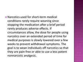  Narcotics used for short-term medical
conditions rarely require weaning since
stopping the medication after a brief period
rarely produces adverse effects. If
circumstances allow, the dose for people using
narcotics over an extended period of time for
medical purposes is slowly lowered over a few
weeks to prevent withdrawal symptoms. The
goal is to wean individuals off narcotics so that
they are pain-free or able to use a less potent
nonnarcotic analgesic.
 