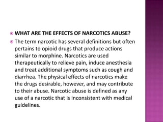  WHAT ARE THE EFFECTS OF NARCOTICS ABUSE?
 The term narcotic has several definitions but often
pertains to opioid drugs that produce actions
similar to morphine. Narcotics are used
therapeutically to relieve pain, induce anesthesia
and treat additional symptoms such as cough and
diarrhea. The physical effects of narcotics make
the drugs desirable, however, and may contribute
to their abuse. Narcotic abuse is defined as any
use of a narcotic that is inconsistent with medical
guidelines.
 