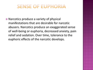  Narcotics produce a variety of physical
manifestations that are desirable for narcotic
abusers. Narcotics produce an exaggerated sense
of well-being or euphoria, decreased anxiety, pain
relief and sedation. Over time, tolerance to the
euphoric effects of the narcotic develops.
 