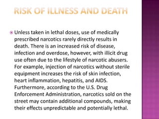  Unless taken in lethal doses, use of medically
prescribed narcotics rarely directly results in
death. There is an increased risk of disease,
infection and overdose, however, with illicit drug
use often due to the lifestyle of narcotic abusers.
For example, injection of narcotics without sterile
equipment increases the risk of skin infection,
heart inflammation, hepatitis, and AIDS.
Furthermore, according to the U.S. Drug
Enforcement Administration, narcotics sold on the
street may contain additional compounds, making
their effects unpredictable and potentially lethal.
 