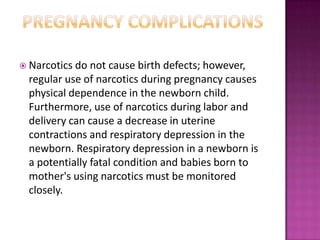  Narcotics do not cause birth defects; however,
regular use of narcotics during pregnancy causes
physical dependence in the newborn child.
Furthermore, use of narcotics during labor and
delivery can cause a decrease in uterine
contractions and respiratory depression in the
newborn. Respiratory depression in a newborn is
a potentially fatal condition and babies born to
mother's using narcotics must be monitored
closely.
 