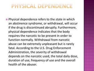  Physical dependence refers to the state in which
an abstinence syndrome, or withdrawal, will occur
if the drug is discontinued abruptly. Furthermore,
physical dependence indicates that the body
requires the narcotic to be present in order to
function normally. Withdrawal from narcotic
abuse can be extremely unpleasant but is rarely
fatal. According to the U.S. Drug Enforcement
Administration, the severity of withdrawal
depends on the narcotic used, the total daily dose,
duration of use, frequency of use and the overall
health of the abuser.
 