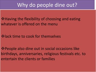 Why do people dine out?
Having the flexibility of choosing and eating
whatever is offered on the menu
lack time to cook for themselves
People also dine out in social occasions like
birthdays, anniversaries, religious festivals etc. to
entertain the clients or families
 