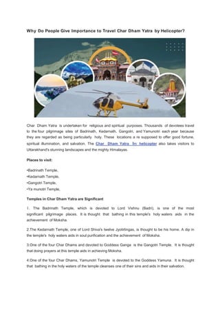 Why Do People Give Importance to Travel Char Dham Yatra by Helicopter?
Char Dham Yatra is undertaken for religious and spiritual purposes. Thousands of devotees travel
to the four pilgrimage sites of Badrinath, Kedarnath, Gangotri, and Yamunotri each year because
they are regarded as being particularly holy. These locations a re supposed to offer good fortune,
spiritual illumination, and salvation. The Char Dham Yatra by helicopter also takes visitors to
Uttarakhand's stunning landscapes and the mighty Himalayas.
Places to visit:
•Badrinath Temple,
•Kedarnath Temple,
•Gangotri Temple,
•Ya munotri Temple,
Temples in Char Dham Yatra are Significant
1. The Badrinath Temple, which is devoted to Lord Vishnu (Badri), is one of the most
significant pilgrimage places. It is thought that bathing in this temple's holy waters aids in the
achievement of Moksha.
2.The Kedarnath Temple, one of Lord Shiva's twelve Jyotirlingas, is thought to be his home. A dip in
the temple's holy waters aids in soul purification and the achievement of Moksha.
3.One of the four Char Dhams and devoted to Goddess Ganga is the Gangotri Temple. It is thought
that doing prayers at this temple aids in achieving Moksha.
4.One of the four Char Dhams, Yamunotri Temple is devoted to the Goddess Yamuna. It is thought
that bathing in the holy waters of the temple cleanses one of their sins and aids in their salvation.
 