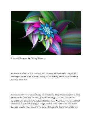 Potential Reasons for Giving Flowers

Reason 1 is because a guy would like to show his interest to the girl he's
looking to court. With flowers, a lady will certainly instantly realize that
the man likes her.

Reason number two is definitely for sympathy. Flowers are known to have
relatively healing impacts on a person’s feelings. Usually, flowers are
meant to help to make individuals feel happier. Whenever you realize that
somebody is actually having a tough time dealing with some situations
that are usually happening to his or her life, giving flowers might be one

 