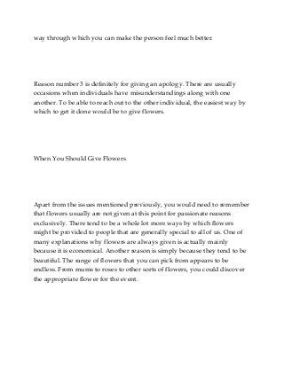 way through which you can make the person feel much better.

Reason number 3 is definitely for giving an apology. There are usually
occasions when individuals have misunderstandings along with one
another. To be able to reach out to the other individual, the easiest way by
which to get it done would be to give flowers.

When You Should Give Flowers

Apart from the issues mentioned previously, you would need to remember
that flowers usually are not given at this point for passionate reasons
exclusively. There tend to be a whole lot more ways by which flowers
might be provided to people that are generally special to all of us. One of
many explanations why flowers are always given is actually mainly
because it is economical. Another reason is simply because they tend to be
beautiful. The range of flowers that you can pick from appears to be
endless. From mums to roses to other sorts of flowers, you could discover
the appropriate flower for the event.

 