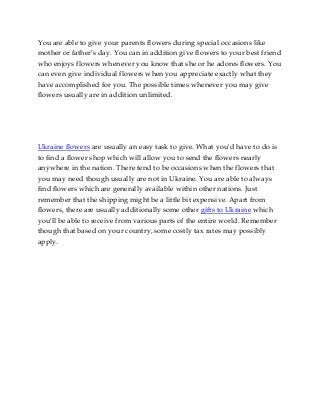 You are able to give your parents flowers during special occasions like
mother or father’s day. You can in addition give flowers to your best friend
who enjoys flowers whenever you know that she or he adores flowers. You
can even give individual flowers when you appreciate exactly what they
have accomplished for you. The possible times whenever you may give
flowers usually are in addition unlimited.

Ukraine flowers are usually an easy task to give. What you'd have to do is
to find a flower shop which will allow you to send the flowers nearly
anywhere in the nation. There tend to be occasions when the flowers that
you may need though usually are not in Ukraine. You are able to always
find flowers which are generally available within other nations. Just
remember that the shipping might be a little bit expensive. Apart from
flowers, there are usually additionally some other gifts to Ukraine which
you'll be able to receive from various parts of the entire world. Remember
though that based on your country, some costly tax rates may possibly
apply.

 