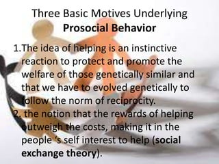 Three Basic Motives Underlying
          Prosocial Behavior
1.The idea of helping is an instinctive
  reaction to protect and promote the
  welfare of those genetically similar and
  that we have to evolved genetically to
  follow the norm of reciprocity.
2. the notion that the rewards of helping
  outweigh the costs, making it in the
  people ‘s self interest to help (social
  exchange theory).
 