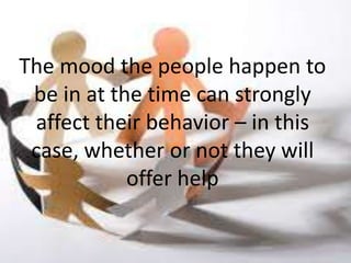 The mood the people happen to
 be in at the time can strongly
 affect their behavior – in this
 case, whether or not they will
            offer help
 