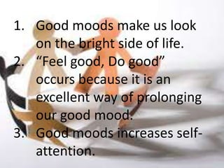 1. Good moods make us look
   on the bright side of life.
2. “Feel good, Do good”
   occurs because it is an
   excellent way of prolonging
   our good mood.
3. Good moods increases self-
   attention.
 