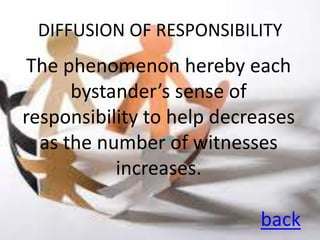 DIFFUSION OF RESPONSIBILITY
 The phenomenon hereby each
      bystander’s sense of
responsibility to help decreases
  as the number of witnesses
           increases.

                           back
 