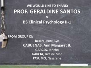 WE WOULD LIKE TO THANK:
   PROF. GERALDINE SANTOS
                        &
        BS Clinical Psychology II-1


FROM GROUP IX:
                 Batara, Rona Lyn
        CABUENAS, Ann Margaret B.
               GARCES, Jericho
             GARCIA, Justine Mae
             PAYUMO, Nazarene
 