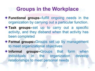 Groups in the Workplace
Functional groups--fulfill ongoing needs in the
organization by carrying out a particular function.
Task groups--set up to carry out a specific
activity, and they disband when that activity has
been completed
Formal groups--Groups set up by management
to meet organizational objectives
Informal groups--Groups that form when
individuals in the organization develop
relationships to meet personal needs
K 4
 