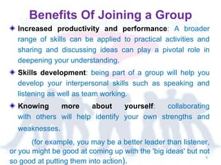 Benefits Of Joining a Group
Increased productivity and performance: A broader
range of skills can be applied to practical activities and
sharing and discussing ideas can play a pivotal role in
deepening your understanding.
Skills development: being part of a group will help you
develop your interpersonal skills such as speaking and
listening as well as team working.
Knowing more about yourself: collaborating
with others will help identify your own strengths and
weaknesses.
(for example, you may be a better leader than listener,
or you might be good at coming up with the 'big ideas' but not
so good at putting them into action).
K 6
 