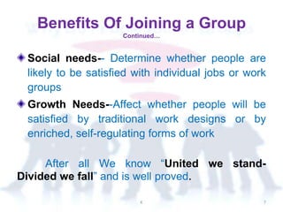 Social needs-- Determine whether people are
likely to be satisfied with individual jobs or work
groups
Growth Needs--Affect whether people will be
satisfied by traditional work designs or by
enriched, self-regulating forms of work
After all We know “United we stand-
Divided we fall” and is well proved.
Benefits Of Joining a Group
Continued…
K 7
 