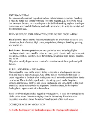 ENVIRONMENTAL
Environmental causes of migration include natural disasters, such as flooding.
It must be noted that some people are forced to migrate, e.g., those who move
due to war or famine, such as refugees or individuals seeking asylum. A refugee
is someone who has left his home and seeks somewhere to settle in comfort and
freedom from fear.
TERMS USED TO EXPLAIN MOVEMENTS OF THE POPULATION
Push factors: These are the reasons people leave an area which include a lack
of services, lack of safety, high crime, crop failure, drought, flooding, poverty,
war and so on.
Pull factors: Reasons people move to a particular area, including higher
employment rate, more wealth, better services, good climate, safer environment,
less crime, political stability, more fertile land, lower risk from natural hazards,
and so on.
Migration usually happens as a result of a combination of these push and pull
factors.
RURAL AND URBAN MIGRATION
One noticeable issue in the society today is the rate at which people migrate
from the rural to the urban areas. One of the factors responsible for rural-to-
urban migration is the lack of or inadequate social amenities and facilities in the
rural areas. These include piped water, electricity, good roads, hospitals,
schools, recreational centres, and so on. Inadequate and varied jobs in the rural
areas also cause many youths to migrate to the urban areas, in the hope of
finding better opportunities for themselves.
Rural-to-urban migration has negative consequences. It leads to overpopulation
of the urban areas, thus encouraging crime in the society. Rural-to-urban
migration also slows down the rate of development of the rural areas.
CONSEQUENCES OF MIGRATION
A) To the host/country of destination (place to which people migrate)
 