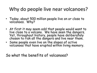 Why do people live near volcanoes?Today, about 500 million people live on or close to volcanoes.  Why?At first it may seem odd that people would want to live close to a volcano.  We have seen the dangers. Yet, throughout history, people have deliberately chosen to risk all the dangers and live near them.  Some people even live on the slopes of active volcanoes that have erupted within living memory.So what the benefits of volcanoes?